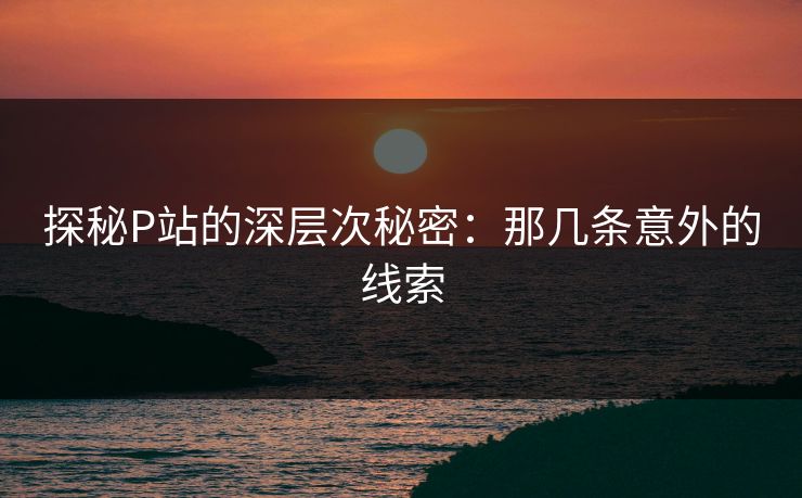 探秘P站的深层次秘密：那几条意外的线索-第1张图片-p站网页版影视网 - p站内容页