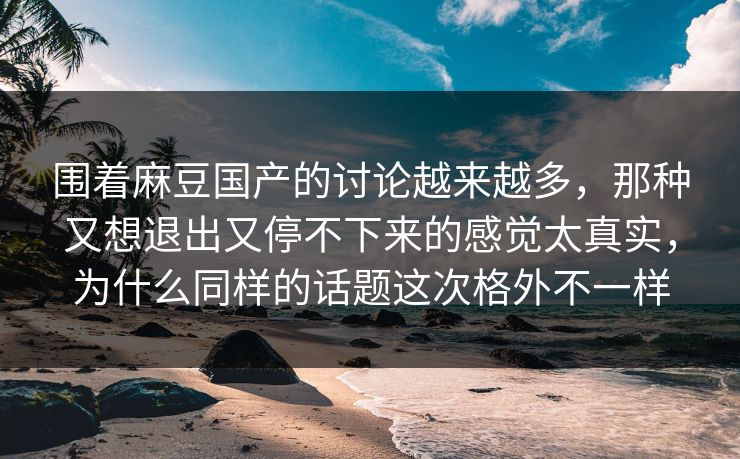 围着麻豆国产的讨论越来越多，那种又想退出又停不下来的感觉太真实，为什么同样的话题这次格外不一样-第1张图片-p站网页版影视网 - p站内容页