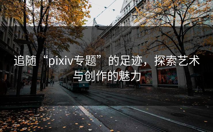 追随“pixiv专题”的足迹，探索艺术与创作的魅力-第1张图片-p站网页版影视网 - p站内容页