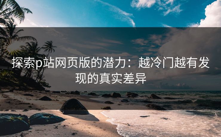 探索p站网页版的潜力：越冷门越有发现的真实差异-第1张图片-p站网页版影视网 - p站内容页