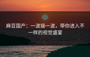 麻豆国产：一波接一波，带你进入不一样的视觉盛宴