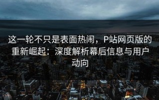这一轮不只是表面热闹，P站网页版的重新崛起：深度解析幕后信息与用户动向