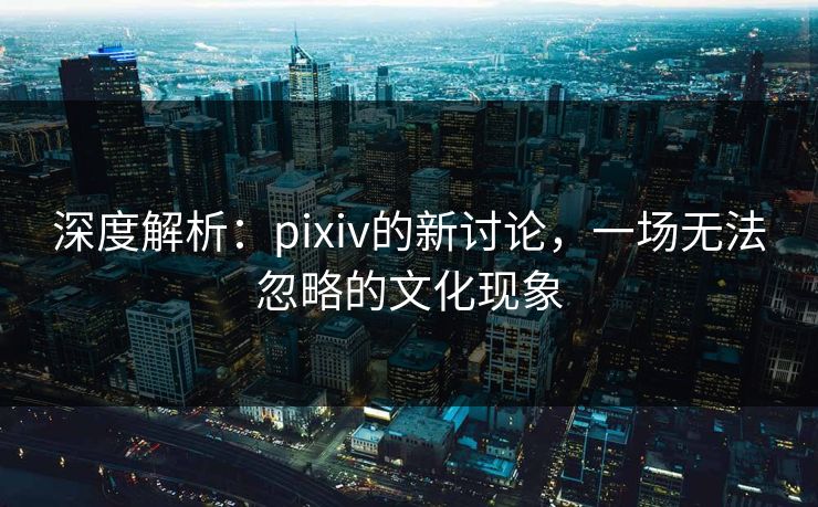 深度解析：pixiv的新讨论，一场无法忽略的文化现象-第1张图片-p站网页版影视网 - p站内容页