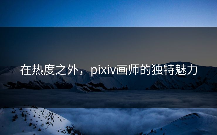 在热度之外,pixiv画师的独特魅力 在热度之外,pixiv画师的独特魅力