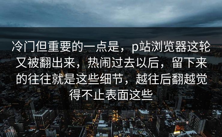 冷门但重要的一点是,p站浏览器这轮又被翻出来,热闹过去以后,留下来的往往就是这些细节,越往后翻越觉得不止表面这些 冷门但重要的一点是,p站浏览器这轮又被翻出来,热闹过去以后,留下来的往往就是这些细节,越往后翻越觉得不止表面这些