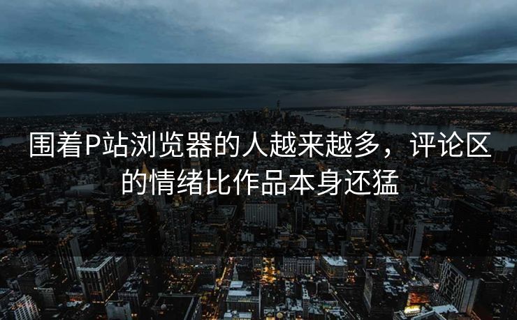 围着P站浏览器的人越来越多，评论区的情绪比作品本身还猛